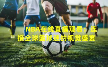 NBA在线直播观看：连接全球篮球迷的视觉盛宴