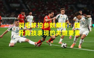 羽毛球拍参数解析：提升竞技表现的关键要素