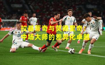 拉基蒂奇与莫德里奇：中场大师的差异化卓越