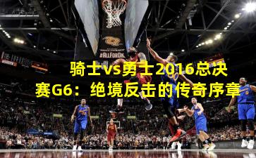 骑士vs勇士2016总决赛G6：绝境反击的传奇序章