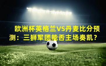 欧洲杯英格兰VS丹麦比分预测:三狮军团能否主场奏凯?