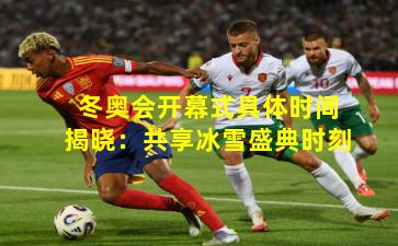 冬奥会开幕式具体时间揭晓:共享冰雪盛典时刻