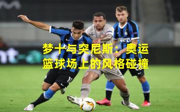 梦十与突尼斯：奥运篮球场上的风格碰撞