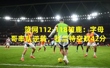 篮网112-118雄鹿：字母哥率队逆转，杜兰特空砍42分