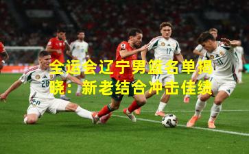 全运会辽宁男篮名单揭晓：新老结合冲击佳绩