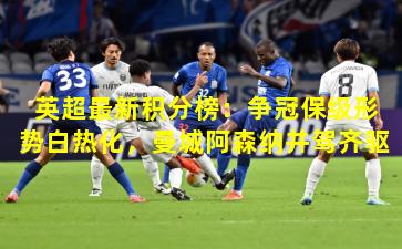 英超最新积分榜：争冠保级形势白热化，曼城阿森纳并驾齐驱