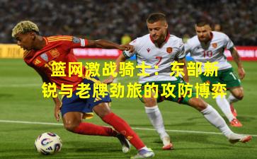 篮网激战骑士：东部新锐与老牌劲旅的攻防博弈