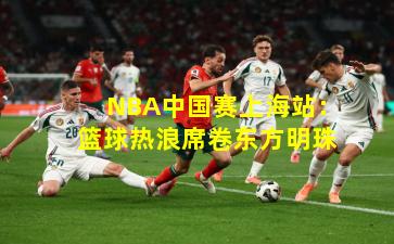 NBA中国赛上海站：篮球热浪席卷东方明珠