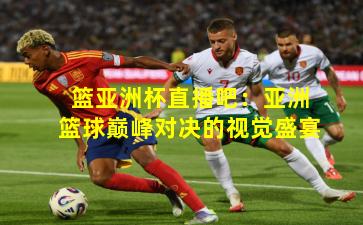 篮亚洲杯直播吧：亚洲篮球巅峰对决的视觉盛宴